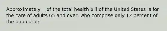 Approximately __of the total health bill of the United States is for the care of adults 65 and over, who comprise only 12 percent of the population