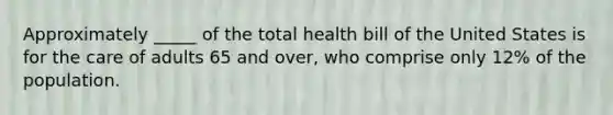 Approximately _____ of the total health bill of the United States is for the care of adults 65 and over, who comprise only 12% of the population.