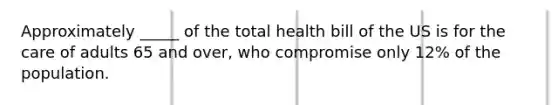 Approximately _____ of the total health bill of the US is for the care of adults 65 and over, who compromise only 12% of the population.