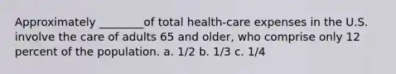 Approximately ________of total health-care expenses in the U.S. involve the care of adults 65 and older, who comprise only 12 percent of the population. a. 1/2 b. 1/3 c. 1/4