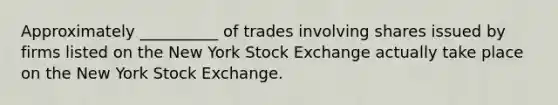 Approximately __________ of trades involving shares issued by firms listed on the New York Stock Exchange actually take place on the New York Stock Exchange.