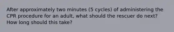 After approximately two minutes (5 cycles) of administering the CPR procedure for an adult, what should the rescuer do next? How long should this take?