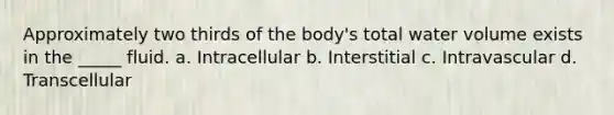 Approximately two thirds of the body's total water volume exists in the _____ fluid. a. Intracellular b. Interstitial c. Intravascular d. Transcellular