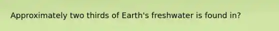 Approximately two thirds of Earth's freshwater is found in?