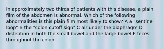 In approximately two thirds of patients with this disease, a plain film of the abdomen is abnormal. Which of the following abnormalities is this plain film most likely to show? A a "sentinel loop" B the "colon cutoff sign" C air under the diaphragm D distention in both the small bowel and the large bowel E feces throughout the colon