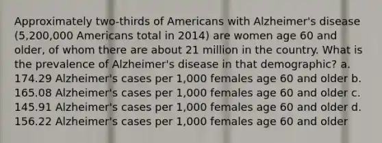 Approximately two-thirds of Americans with Alzheimer's disease (5,200,000 Americans total in 2014) are women age 60 and older, of whom there are about 21 million in the country. What is the prevalence of Alzheimer's disease in that demographic? a. 174.29 Alzheimer's cases per 1,000 females age 60 and older b. 165.08 Alzheimer's cases per 1,000 females age 60 and older c. 145.91 Alzheimer's cases per 1,000 females age 60 and older d. 156.22 Alzheimer's cases per 1,000 females age 60 and older