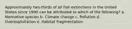 Approximately two-thirds of all fish extinctions in the United States since 1990 can be attributed to which of the following? a. Nonnative species b. Climate change c. Pollution d. Overexploitation e. Habitat fragmentation