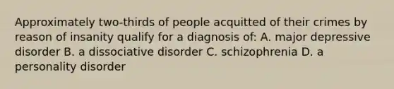 Approximately two-thirds of people acquitted of their crimes by reason of insanity qualify for a diagnosis of: A. major depressive disorder B. a dissociative disorder C. schizophrenia D. a personality disorder