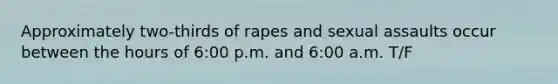 Approximately two-thirds of rapes and sexual assaults occur between the hours of 6:00 p.m. and 6:00 a.m. T/F