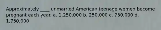 Approximately ____ unmarried American teenage women become pregnant each year. a. 1,250,000 b. 250,000 c. 750,000 d. 1,750,000