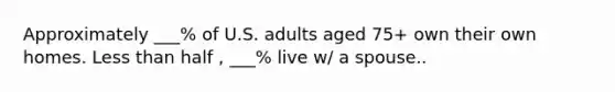 Approximately ___% of U.S. adults aged 75+ own their own homes. Less than half , ___% live w/ a spouse..