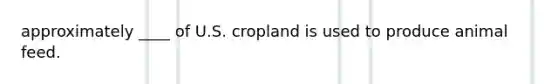 approximately ____ of U.S. cropland is used to produce animal feed.