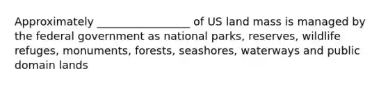 Approximately _________________ of US land mass is managed by the federal government as national parks, reserves, wildlife refuges, monuments, forests, seashores, waterways and public domain lands