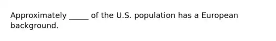 Approximately _____ of the U.S. population has a European background.