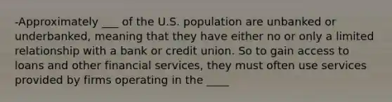 -Approximately ___ of the U.S. population are unbanked or underbanked, meaning that they have either no or only a limited relationship with a bank or credit union. So to gain access to loans and other financial services, they must often use services provided by firms operating in the ____