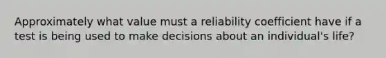 Approximately what value must a reliability coefficient have if a test is being used to make decisions about an individual's life?