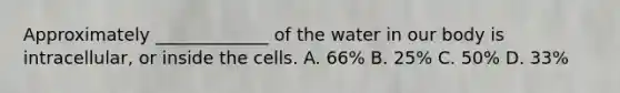 Approximately _____________ of the water in our body is intracellular, or inside the cells. A. 66% B. 25% C. 50% D. 33%