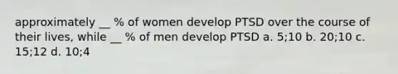 approximately __ % of women develop PTSD over the course of their lives, while __ % of men develop PTSD a. 5;10 b. 20;10 c. 15;12 d. 10;4