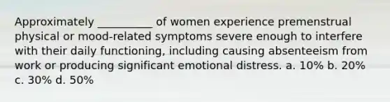 Approximately __________ of women experience premenstrual physical or mood-related symptoms severe enough to interfere with their daily functioning, including causing absenteeism from work or producing significant emotional distress. a. 10% b. 20% c. 30% d. 50%