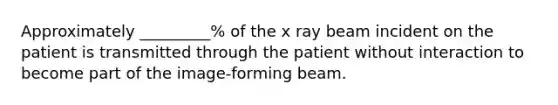 Approximately _________% of the x ray beam incident on the patient is transmitted through the patient without interaction to become part of the image-forming beam.