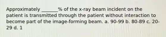 Approximately _______% of the x-ray beam incident on the patient is transmitted through the patient without interaction to become part of the image-forming beam. a. 90-99 b. 80-89 c. 20-29 d. 1