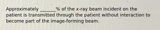 Approximately _______% of the x-ray beam incident on the patient is transmitted through the patient without interaction to become part of the image-forming beam.