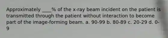 Approximately ____% of the x-ray beam incident on the patient is transmitted through the patient without interaction to become part of the image-forming beam. a. 90-99 b. 80-89 c. 20-29 d. 0-9