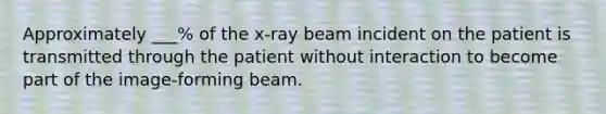 Approximately ___% of the x-ray beam incident on the patient is transmitted through the patient without interaction to become part of the image-forming beam.