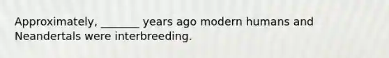 Approximately, _______ years ago modern humans and Neandertals were interbreeding.