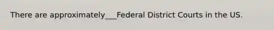 There are approximately___Federal District Courts in the US.