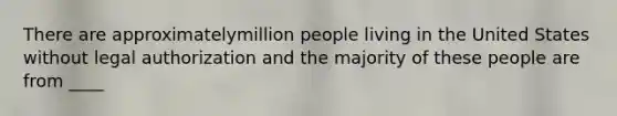 There are approximatelymillion people living in the United States without legal authorization and the majority of these people are from ____