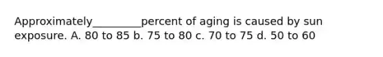 Approximately_________percent of aging is caused by sun exposure. A. 80 to 85 b. 75 to 80 c. 70 to 75 d. 50 to 60