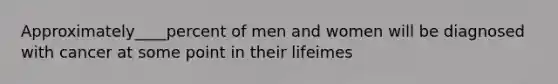 Approximately____percent of men and women will be diagnosed with cancer at some point in their lifeimes