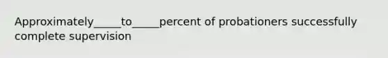 Approximately_____to_____percent of probationers successfully complete supervision