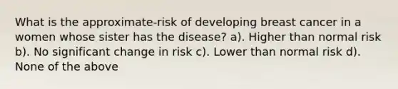 What is the approximate-risk of developing breast cancer in a women whose sister has the disease? a). Higher than normal risk b). No significant change in risk c). Lower than normal risk d). None of the above