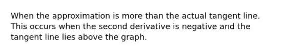 When the approximation is more than the actual tangent line. This occurs when the second derivative is negative and the tangent line lies above the graph.