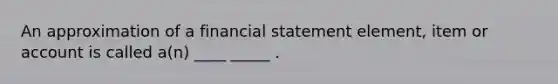 An approximation of a financial statement element, item or account is called a(n) ____ _____ .