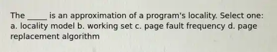 The _____ is an approximation of a program's locality. Select one: a. locality model b. working set c. page fault frequency d. page replacement algorithm