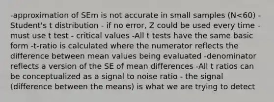 -approximation of SEm is not accurate in small samples (N<60) -Student's t distribution - if no error, Z could be used every time -must use t test - critical values -All t tests have the same basic form -t-ratio is calculated where the numerator reflects the difference between mean values being evaluated -denominator reflects a version of the SE of mean differences -All t ratios can be conceptualized as a signal to noise ratio - the signal (difference between the means) is what we are trying to detect