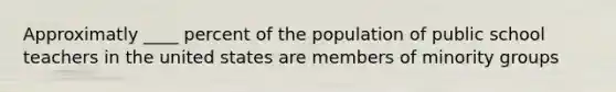 Approximatly ____ percent of the population of public school teachers in the united states are members of minority groups