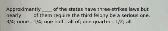 Approximently ____ of the states have three-strikes laws but nearly ____ of them require the third felony be a serious one. - 3/4; none - 1/4; one half - all of; one quarter - 1/2; all