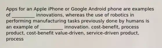 Apps for an Apple iPhone or Google Android phone are examples of __________ innovations, whereas the use of robotics in performing manufacturing tasks previously done by humans is an example of __________ innovation. cost-benefit, process product, cost-benefit value-driven, service-driven product, process