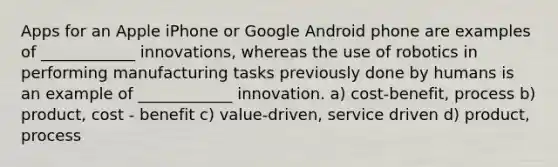 Apps for an Apple iPhone or Google Android phone are examples of ____________ innovations, whereas the use of robotics in performing manufacturing tasks previously done by humans is an example of ____________ innovation. a) cost-benefit, process b) product, cost - benefit c) value-driven, service driven d) product, process