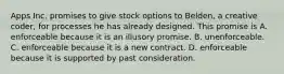 Apps Inc. promises to give stock options to Belden, a creative coder, for processes he has already designed. This promise is A. enforceable because it is an illusory promise. B. unenforceable. C. enforceable because it is a new contract. D. enforceable because it is supported by past consideration.