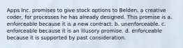 Apps Inc. promises to give stock options to Belden, a creative coder, for processes he has already designed. This promise is a. enforceable because it is a new contract. b. unenforceable. c. enforceable because it is an illusory promise. d. enforceable because it is supported by past consideration.