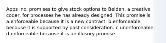 Apps Inc. promises to give stock options to Belden, a creative coder, for processes he has already designed. This promise is a.enforceable because it is a new contract. b.enforceable because it is supported by past consideration. c.unenforceable. d.enforceable because it is an illusory promise.