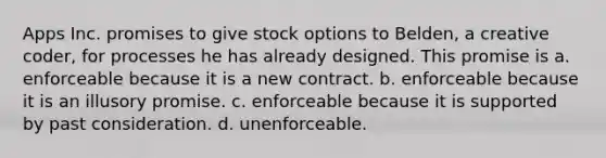 Apps Inc. promises to give stock options to Belden, a creative coder, for processes he has already designed. This promise is a. enforceable because it is a new contract. b. enforceable because it is an illusory promise. c. enforceable because it is supported by past consideration. d. unenforceable.