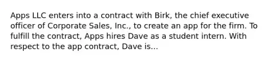 Apps LLC enters into a contract with Birk, the chief executive officer of Corporate Sales, Inc., to create an app for the firm. To fulfill the contract, Apps hires Dave as a student intern. With respect to the app contract, Dave is...