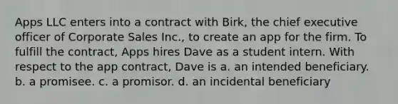 Apps LLC enters into a contract with Birk, the chief executive officer of Corporate Sales Inc., to create an app for the firm. To fulfill the contract, Apps hires Dave as a student intern. With respect to the app contract, Dave is a. an intended beneficiary. b. a promisee. c. a promisor. d. an incidental beneficiary