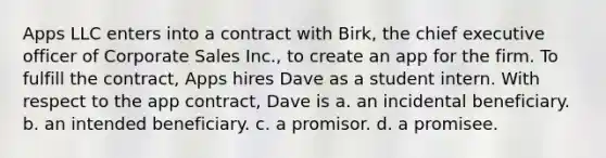 Apps LLC enters into a contract with Birk, the chief executive officer of Corporate Sales Inc., to create an app for the firm. To fulfill the contract, Apps hires Dave as a student intern. With respect to the app contract, Dave is a. an incidental beneficiary. b. an intended beneficiary. c. a promisor. d. a promisee.